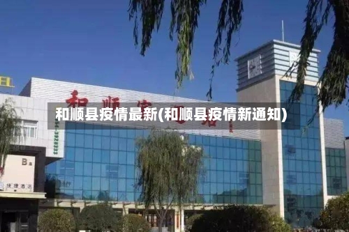 和顺县疫情最新(和顺县疫情新通知)