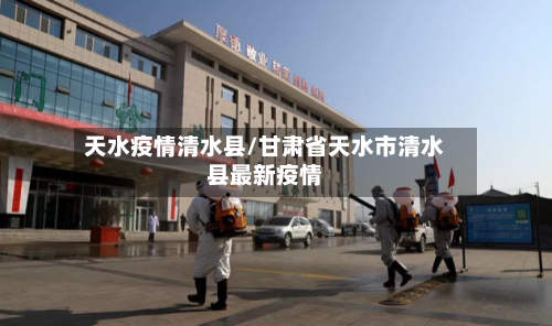 天水疫情清水县/甘肃省天水市清水县最新疫情-第2张图片