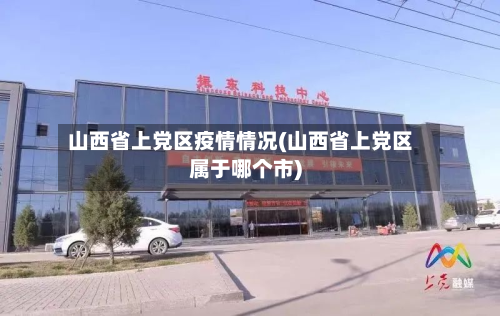 山西省上党区疫情情况(山西省上党区属于哪个市)