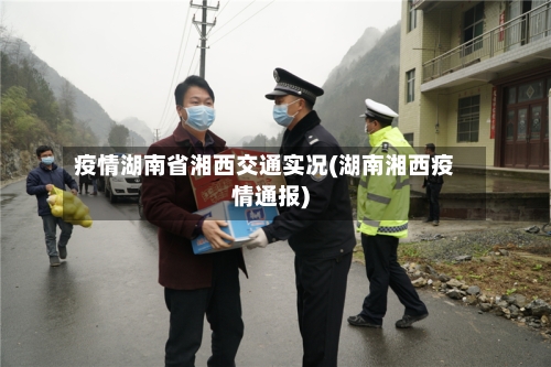 疫情湖南省湘西交通实况(湖南湘西疫情通报)-第2张图片