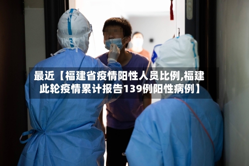 最近【福建省疫情阳性人员比例,福建此轮疫情累计报告139例阳性病例】