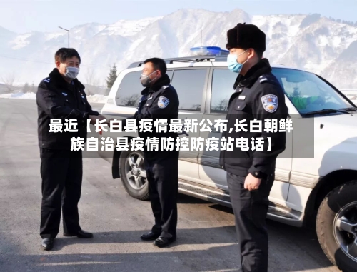 最近【长白县疫情最新公布,长白朝鲜族自治县疫情防控防疫站电话】