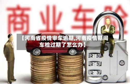 【河南省疫情审车逾期,河南疫情期间车检过期了怎么办】