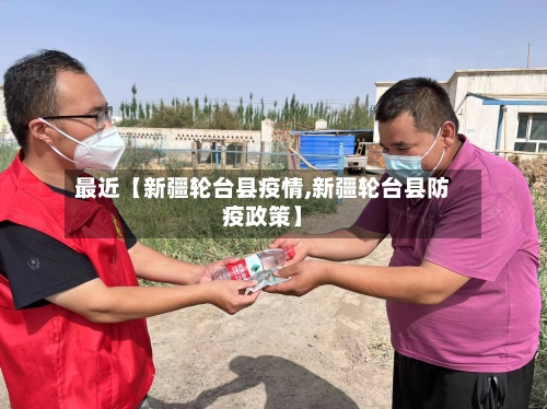 最近【新疆轮台县疫情,新疆轮台县防疫政策】