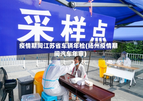 疫情期间江苏省车辆年检(扬州疫情期间汽车年审)-第2张图片