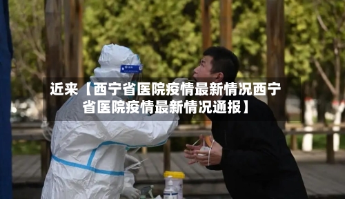 近来【西宁省医院疫情最新情况西宁省医院疫情最新情况通报】
