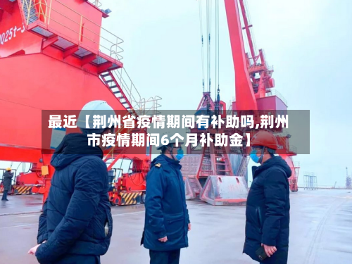 最近【荆州省疫情期间有补助吗,荆州市疫情期间6个月补助金】