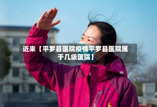 近来【平罗县医院疫情平罗县医院属于几级医院】-第2张图片