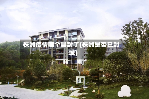 株洲疫情哪个县封了(株洲是否已封城)-第2张图片