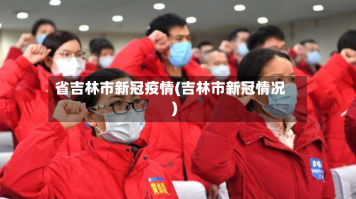 省吉林市新冠疫情(吉林市新冠情况)-第3张图片