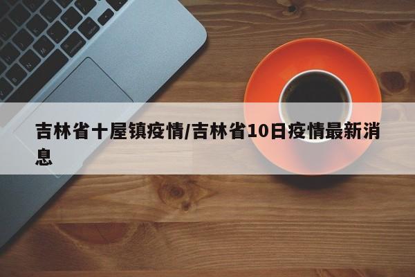 吉林省十屋镇疫情/吉林省10日疫情最新消息