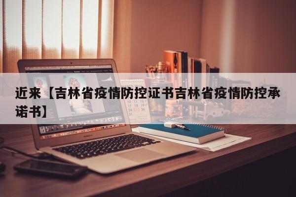 近来【吉林省疫情防控证书吉林省疫情防控承诺书】