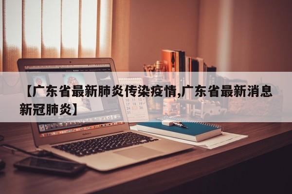【广东省最新肺炎传染疫情,广东省最新消息新冠肺炎】
