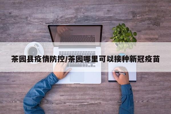 茶园县疫情防控/茶园哪里可以接种新冠疫苗