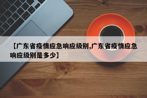 【广东省疫情应急响应级别,广东省疫情应急响应级别是多少】