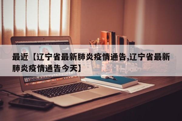 最近【辽宁省最新肺炎疫情通告,辽宁省最新肺炎疫情通告今天】