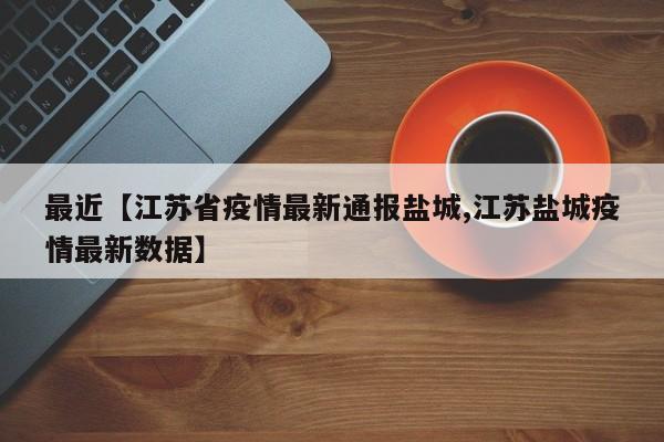 最近【江苏省疫情最新通报盐城,江苏盐城疫情最新数据】