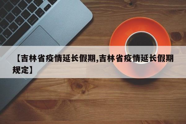 【吉林省疫情延长假期,吉林省疫情延长假期规定】