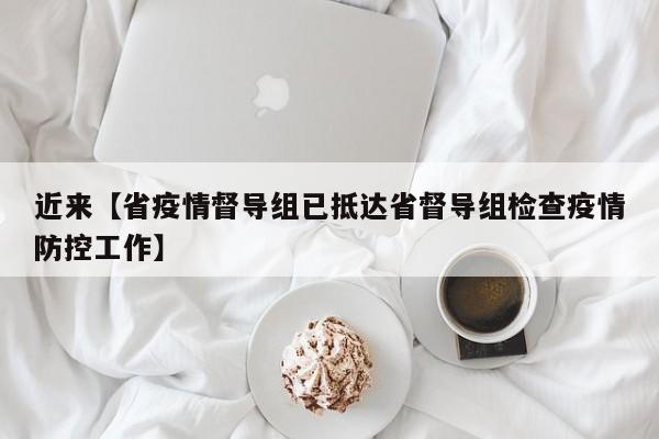近来【省疫情督导组已抵达省督导组检查疫情防控工作】