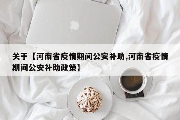 关于【河南省疫情期间公安补助,河南省疫情期间公安补助政策】