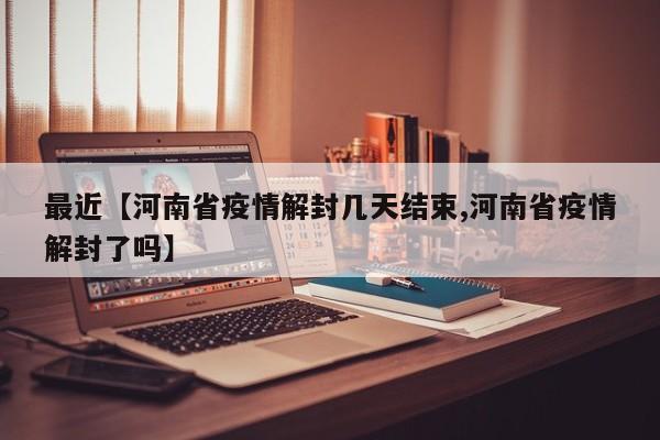 最近【河南省疫情解封几天结束,河南省疫情解封了吗】