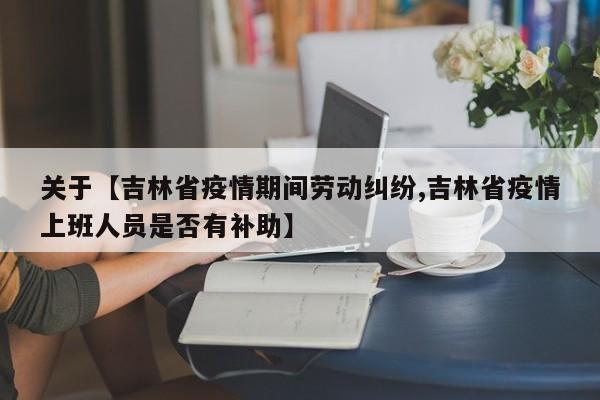 关于【吉林省疫情期间劳动纠纷,吉林省疫情上班人员是否有补助】