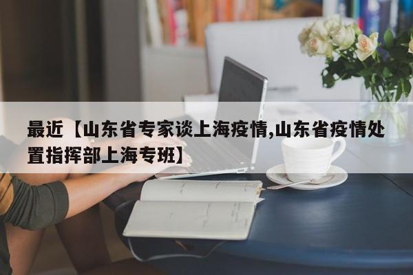 最近【山东省专家谈上海疫情,山东省疫情处置指挥部上海专班】