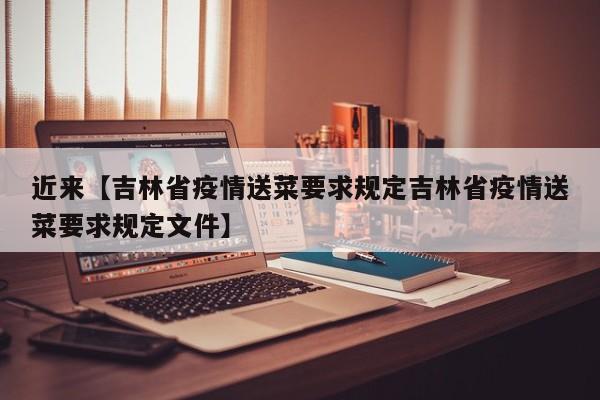 近来【吉林省疫情送菜要求规定吉林省疫情送菜要求规定文件】
