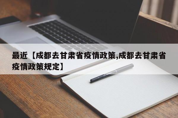 最近【成都去甘肃省疫情政策,成都去甘肃省疫情政策规定】