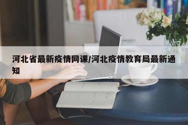 河北省最新疫情网课/河北疫情教育局最新通知