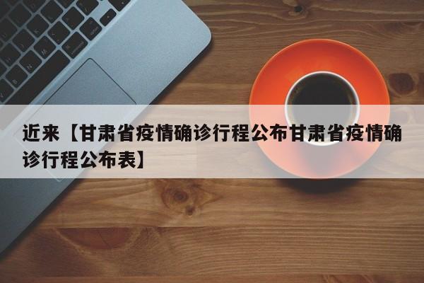 近来【甘肃省疫情确诊行程公布甘肃省疫情确诊行程公布表】