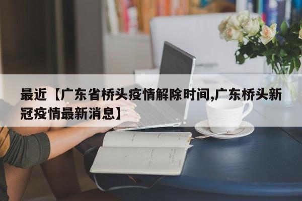 最近【广东省桥头疫情解除时间,广东桥头新冠疫情最新消息】