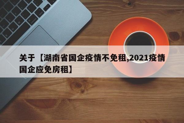 关于【湖南省国企疫情不免租,2021疫情国企应免房租】