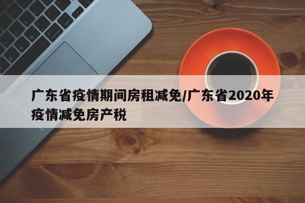 广东省疫情期间房租减免/广东省2020年疫情减免房产税