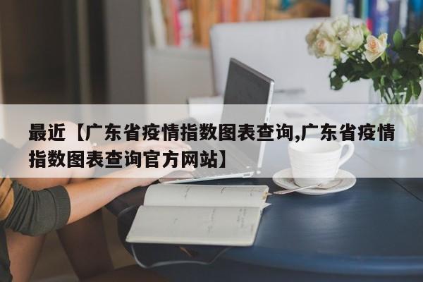 最近【广东省疫情指数图表查询,广东省疫情指数图表查询官方网站】