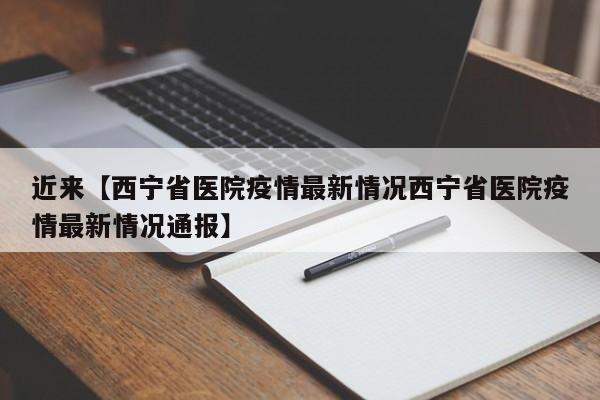 近来【西宁省医院疫情最新情况西宁省医院疫情最新情况通报】
