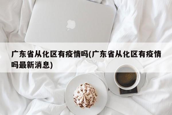 广东省从化区有疫情吗(广东省从化区有疫情吗最新消息)