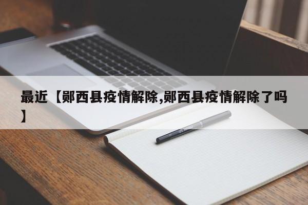 最近【郧西县疫情解除,郧西县疫情解除了吗】