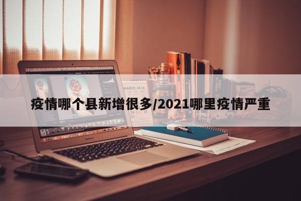 疫情哪个县新增很多/2021哪里疫情严重
