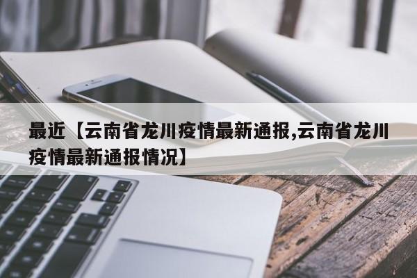 最近【云南省龙川疫情最新通报,云南省龙川疫情最新通报情况】