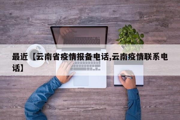 最近【云南省疫情报备电话,云南疫情联系电话】