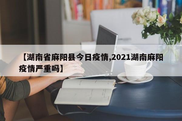 【湖南省麻阳县今日疫情,2021湖南麻阳疫情严重吗】