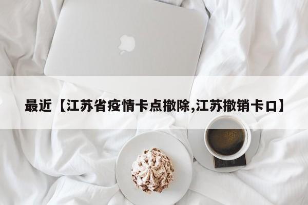最近【江苏省疫情卡点撤除,江苏撤销卡口】