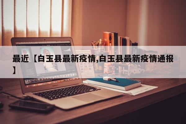 最近【白玉县最新疫情,白玉县最新疫情通报】