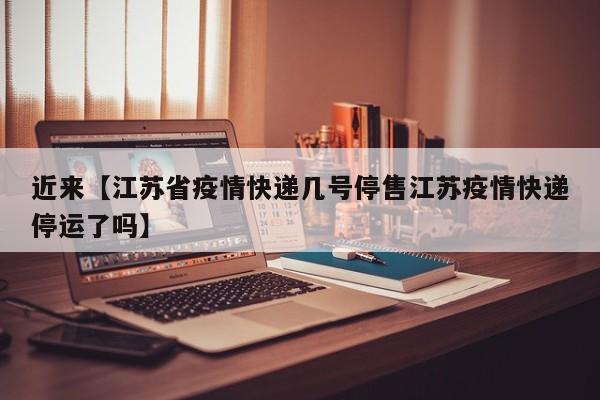 近来【江苏省疫情快递几号停售江苏疫情快递停运了吗】