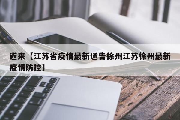 近来【江苏省疫情最新通告徐州江苏徐州最新疫情防控】