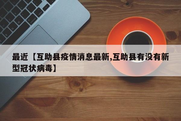 最近【互助县疫情消息最新,互助县有没有新型冠状病毒】