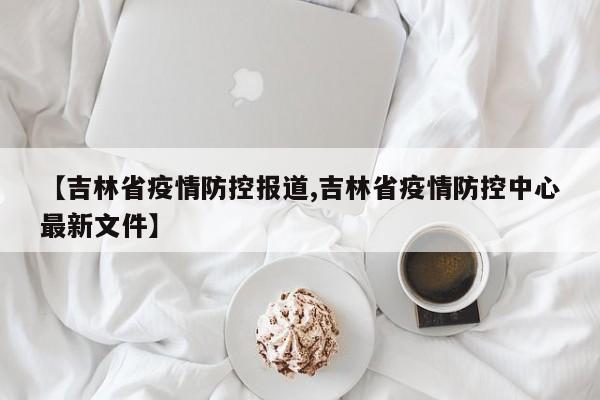 【吉林省疫情防控报道,吉林省疫情防控中心最新文件】