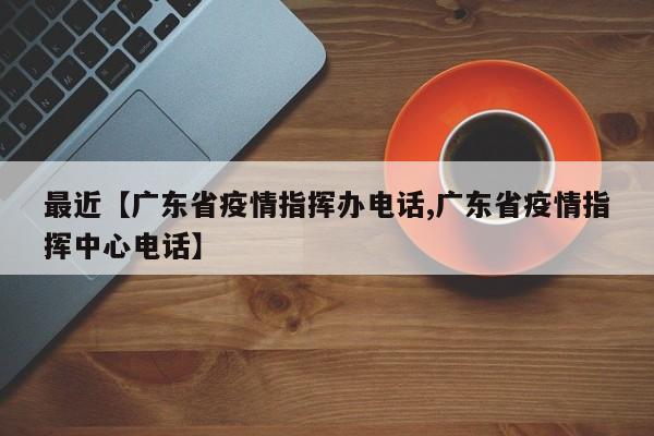 最近【广东省疫情指挥办电话,广东省疫情指挥中心电话】