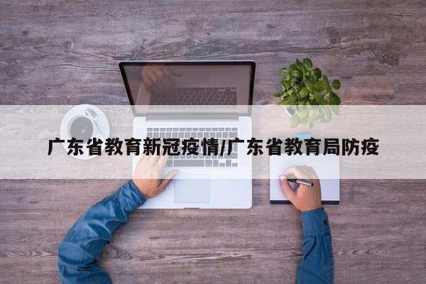 广东省教育新冠疫情/广东省教育局防疫